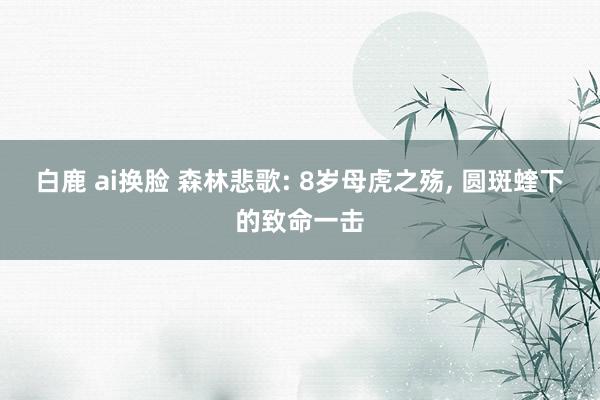 白鹿 ai换脸 森林悲歌: 8岁母虎之殇， 圆斑蝰下的致命一击