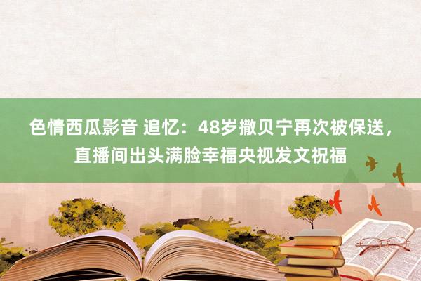 色情西瓜影音 追忆：48岁撒贝宁再次被保送，直播间出头满脸幸福央视发文祝福