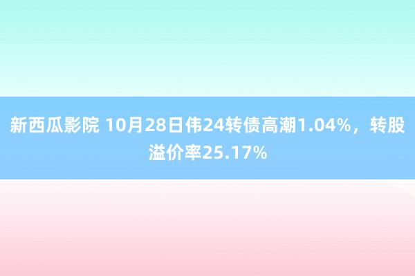 新西瓜影院 10月28日伟24转债高潮1.04%，转股溢价率25.17%