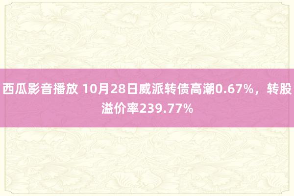 西瓜影音播放 10月28日威派转债高潮0.67%，转股溢价率239.77%