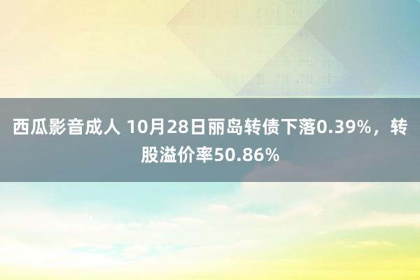 西瓜影音成人 10月28日丽岛转债下落0.39%，转股溢价率50.86%