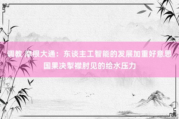 调教 摩根大通：东谈主工智能的发展加重好意思国果决掣襟肘见的给水压力