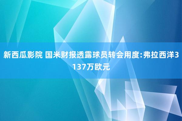 新西瓜影院 国米财报透露球员转会用度:弗拉西洋3137万欧元