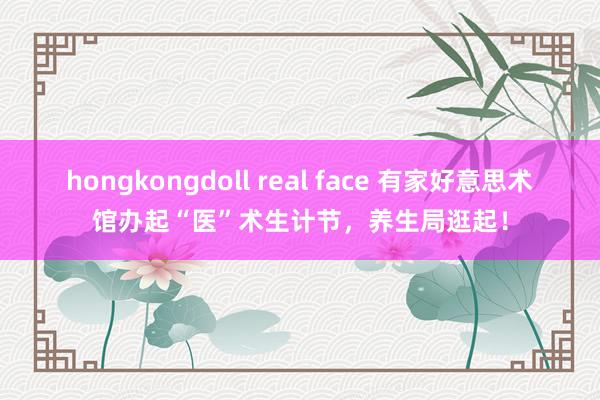 hongkongdoll real face 有家好意思术馆办起“医”术生计节，养生局逛起！