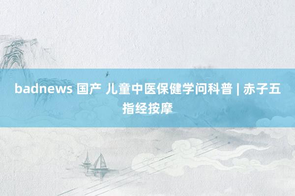 badnews 国产 儿童中医保健学问科普 | 赤子五指经按摩