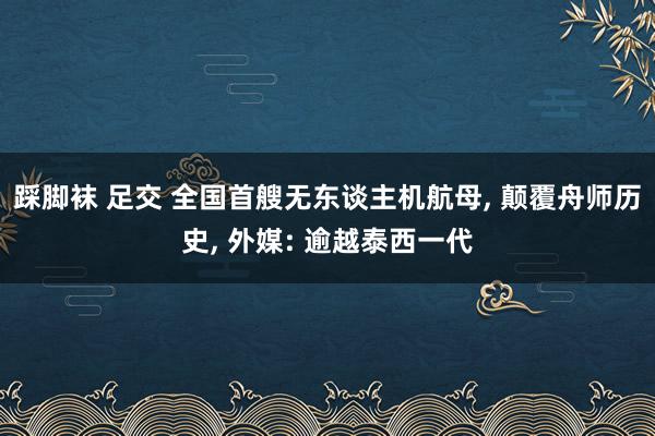 踩脚袜 足交 全国首艘无东谈主机航母， 颠覆舟师历史， 外媒: 逾越泰西一代