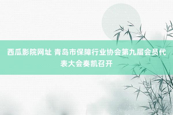 西瓜影院网址 青岛市保障行业协会第九届会员代表大会奏凯召开