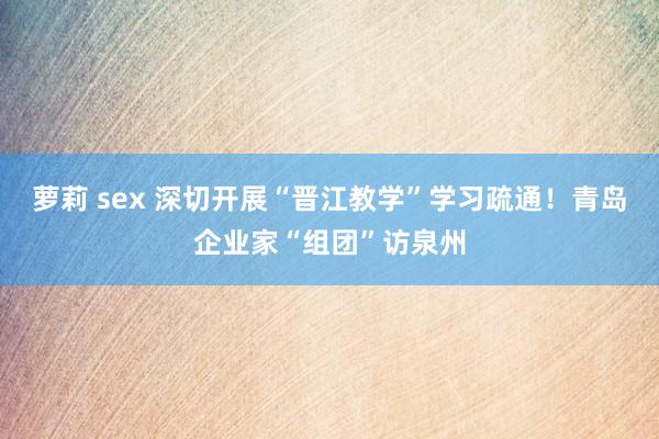 萝莉 sex 深切开展“晋江教学”学习疏通！青岛企业家“组团”访泉州