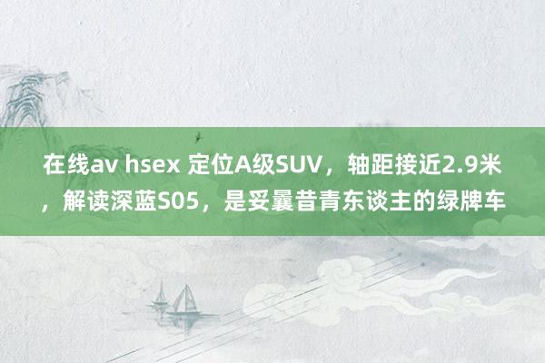 在线av hsex 定位A级SUV，轴距接近2.9米，解读深蓝S05，是妥曩昔青东谈主的绿牌车