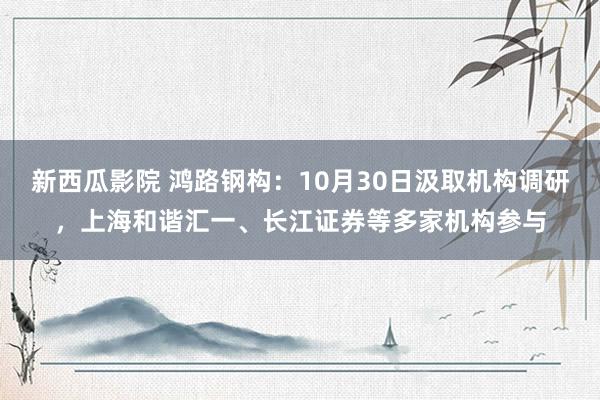 新西瓜影院 鸿路钢构：10月30日汲取机构调研，上海和谐汇一、长江证券等多家机构参与