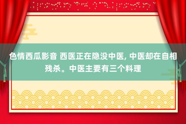 色情西瓜影音 西医正在隐没中医， 中医却在自相残杀。中医主要有三个料理