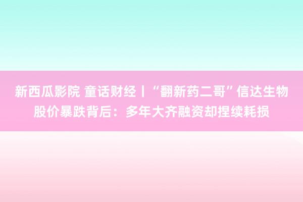 新西瓜影院 童话财经丨“翻新药二哥”信达生物股价暴跌背后：多年大齐融资却捏续耗损