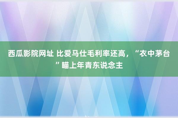 西瓜影院网址 比爱马仕毛利率还高，“衣中茅台”瞄上年青东说念主