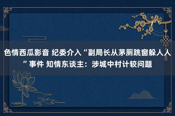 色情西瓜影音 纪委介入“副局长从茅厕跳窗躲人人”事件 知情东谈主：涉城中村计较问题