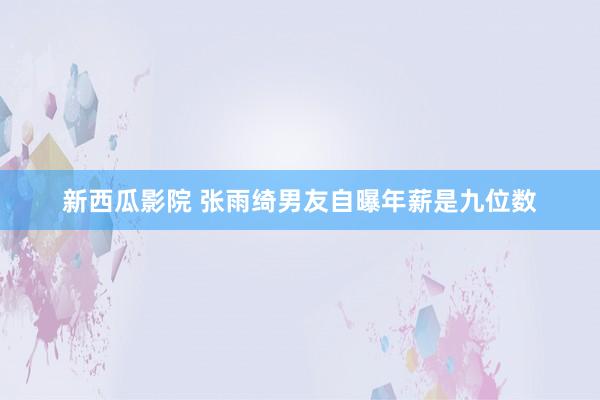 新西瓜影院 张雨绮男友自曝年薪是九位数