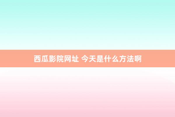 西瓜影院网址 今天是什么方法啊