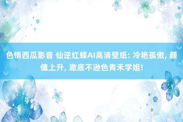 色情西瓜影音 仙逆红蝶AI高清壁纸: 冷艳孤傲， 颜值上升， 澈底不逊色青禾学姐!