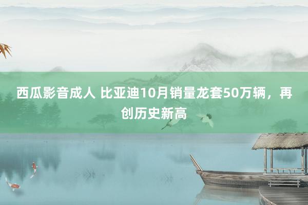 西瓜影音成人 比亚迪10月销量龙套50万辆，再创历史新高