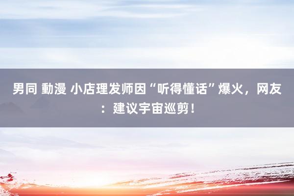 男同 動漫 小店理发师因“听得懂话”爆火，网友：建议宇宙巡剪！