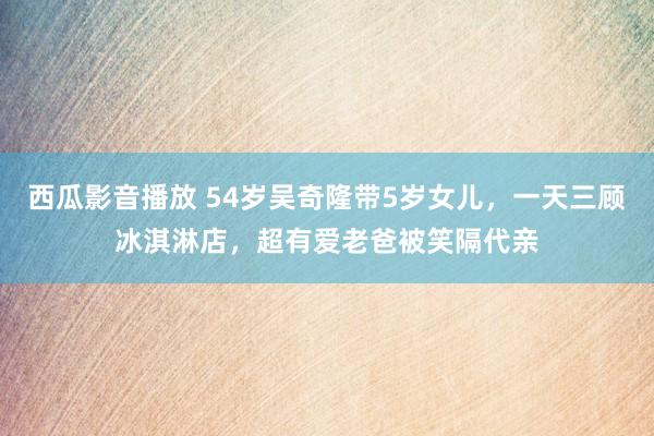 西瓜影音播放 54岁吴奇隆带5岁女儿，一天三顾冰淇淋店，超有爱老爸被笑隔代亲