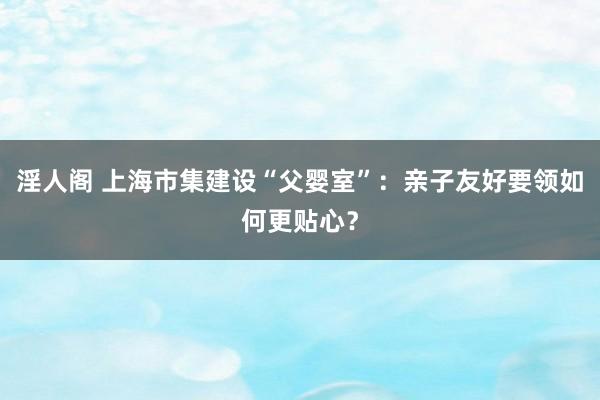 淫人阁 上海市集建设“父婴室”：亲子友好要领如何更贴心？