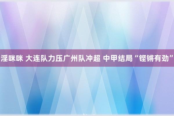 淫咪咪 大连队力压广州队冲超 中甲结局“铿锵有劲”