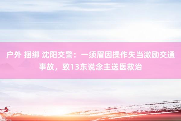 户外 捆绑 沈阳交警：一须眉因操作失当激励交通事故，致13东说念主送医救治