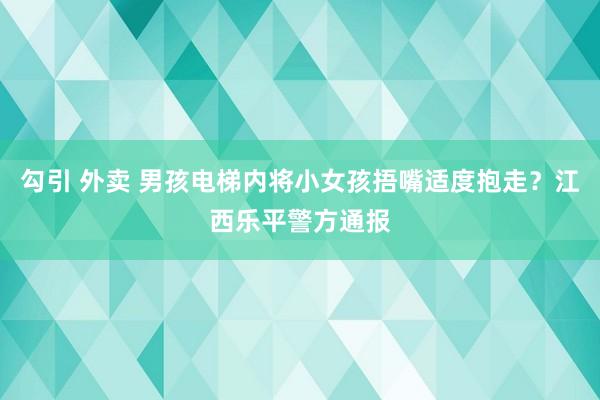 勾引 外卖 男孩电梯内将小女孩捂嘴适度抱走？江西乐平警方通报