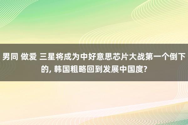 男同 做爱 三星将成为中好意思芯片大战第一个倒下的， 韩国粗略回到发展中国度?