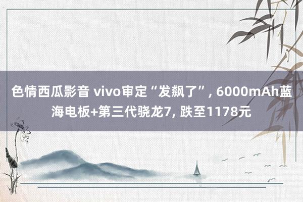 色情西瓜影音 vivo审定“发飙了”， 6000mAh蓝海电板+第三代骁龙7， 跌至1178元