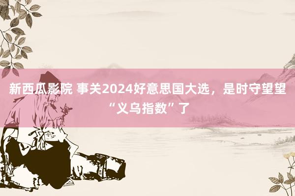 新西瓜影院 事关2024好意思国大选，是时守望望“义乌指数”了