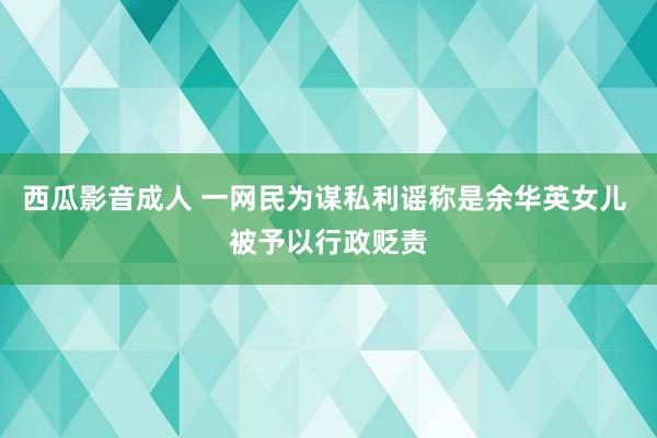 西瓜影音成人 一网民为谋私利谣称是余华英女儿 被予以行政贬责