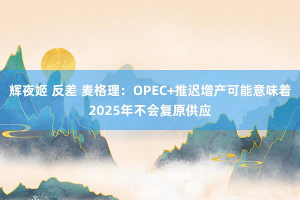 辉夜姬 反差 麦格理：OPEC+推迟增产可能意味着2025年不会复原供应