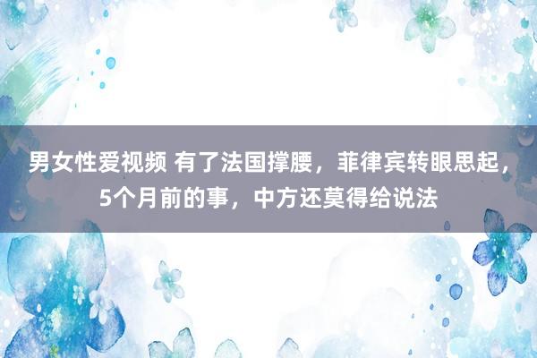 男女性爱视频 有了法国撑腰，菲律宾转眼思起，5个月前的事，中方还莫得给说法