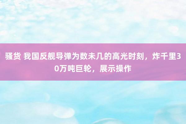 骚货 我国反舰导弹为数未几的高光时刻，炸千里30万吨巨轮，展示操作