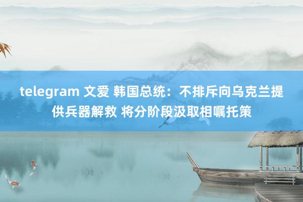 telegram 文爱 韩国总统：不排斥向乌克兰提供兵器解救 将分阶段汲取相嘱托策