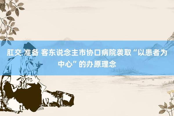 肛交 准备 客东说念主市协口病院袭取“以患者为中心”的办原理念