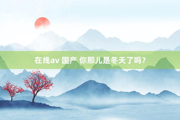 在线av 国产 你那儿是冬天了吗？