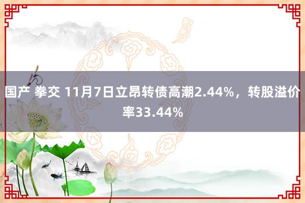 国产 拳交 11月7日立昂转债高潮2.44%，转股溢价率33.44%