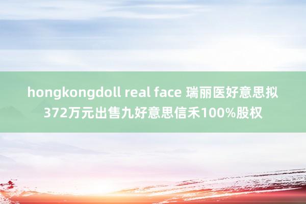 hongkongdoll real face 瑞丽医好意思拟372万元出售九好意思信禾100%股权