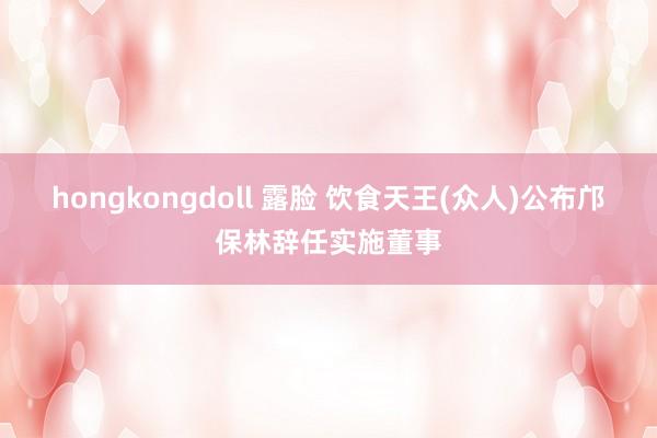 hongkongdoll 露脸 饮食天王(众人)公布邝保林辞任实施董事