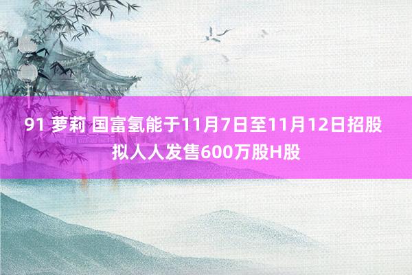 91 萝莉 国富氢能于11月7日至11月12日招股 拟人人发售600万股H股