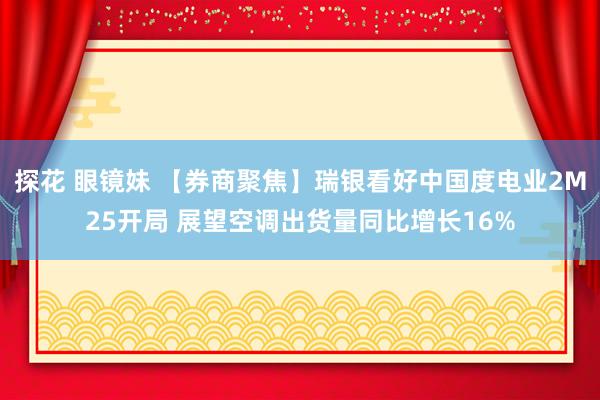 探花 眼镜妹 【券商聚焦】瑞银看好中国度电业2M25开局 展望空调出货量同比增长16%