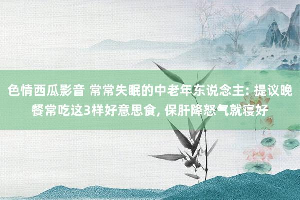 色情西瓜影音 常常失眠的中老年东说念主: 提议晚餐常吃这3样好意思食， 保肝降怒气就寝好