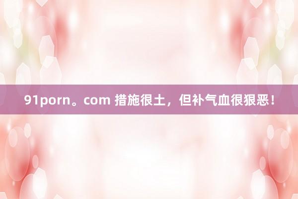 91porn。com 措施很土，但补气血很狠恶！