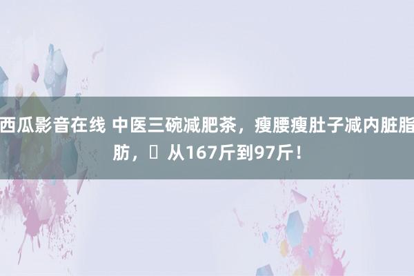 西瓜影音在线 中医三碗减肥茶，瘦腰瘦肚子减内脏脂肪，​从167斤到97斤！