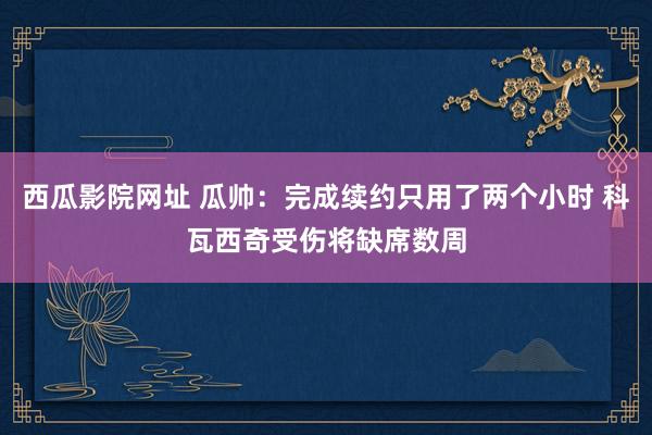 西瓜影院网址 瓜帅：完成续约只用了两个小时 科瓦西奇受伤将缺席数周