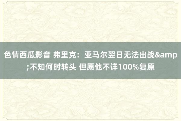 色情西瓜影音 弗里克：亚马尔翌日无法出战&不知何时转头 但愿他不详100%复原