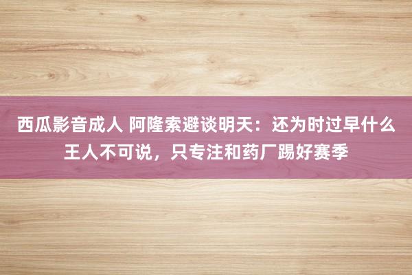 西瓜影音成人 阿隆索避谈明天：还为时过早什么王人不可说，只专注和药厂踢好赛季