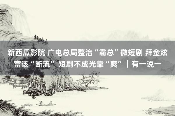 新西瓜影院 广电总局整治“霸总”微短剧 拜金炫富该“断流” 短剧不成光靠“爽”｜有一说一